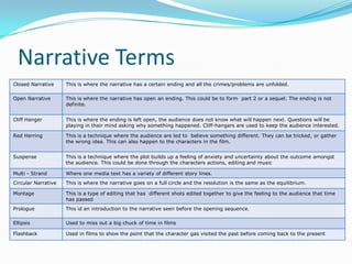Narrative Terms
Closed Narrative     This is where the narrative has a certain ending and all the crimes/problems are unfolded.

Open Narrative       This is where the narrative has open an ending. This could be to form part 2 or a sequel. The ending is not
                     definite.


Cliff Hanger         This is where the ending is left open, the audience does not know what will happen next. Questions will be
                     playing in their mind asking why something happened. Cliff-hangers are used to keep the audience interested.

Red Herring          This is a technique where the audience are led to believe something different. They can be tricked, or gather
                     the wrong idea. This can also happen to the characters in the film.


Suspense             This is a technique where the plot builds up a feeling of anxiety and uncertainty about the outcome amongst
                     the audience. This could be done through the characters actions, editing and music

Multi - Strand       Where one media text has a variety of different story lines.
Circular Narrative   This is where the narrative goes on a full circle and the resolution is the same as the equilibrium.

Montage              This is a type of editing that has different shots edited together to give the feeling to the audience that time
                     has passed
Prologue             This id an introduction to the narrative seen before the opening sequence.

Ellipsis             Used to miss out a big chuck of time in films

Flashback            Used in films to show the point that the character gas visited the past before coming back to the present
 