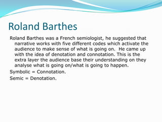 Roland Barthes
Roland Barthes was a French semiologist, he suggested that
  narrative works with five different codes which activate the
  audience to make sense of what is going on. He came up
  with the idea of denotation and connotation. This is the
  extra layer the audience base their understanding on they
  analyse what is going on/what is going to happen.
Symbolic = Connotation.
Semic = Denotation.
 
