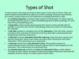 Types of Shot
A camera shot is the amount of space that is seen in one shot or frame. They are
used to demonstrate different aspects of a film's setting, characters and themes.
As a result, camera shots are very important in shaping meaning in a film.
• An extreme long shot contains a large amount of landscape. It is often used at
the beginning of a scene or a film to establish general location (setting). It’s also
known as an establishing shot.
• A long shot contains landscape but gives the viewer a more specific idea of
setting. It may show the viewers the building where the action will take place,
for example.
• A full shot contains a complete view of the characters. From this shot, viewers
can take in the costumes of characters and may also help to demonstrate the
relationships between characters.
• A mid shot contains characters from the waist up. From this shot, viewers can
see the characters' faces more clearly as well as their interaction with other
characters. This is also known as a social shot.
• A close-up contains just one character's face. This enables viewers to
understand the actor's emotions and also allows them to feel empathy for the
character. This is also known as a personal shot.
• An extreme close-up contains one part of a character's face or other object.
This type of shot creates an intense mood and provides interaction between the
audience and the viewer. It’s often used in horror films.
 