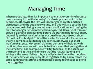 Managing Time
When producing a film, it’s important to manage your time because
time is money in the film industry! It’s also important not to miss
deadlines, otherwise the film will take longer to create and keep
distributors and the audience waiting, and this will also cost the film
company more in hiring any equipment and locations and paying the
crew for a longer period of time than expected. Because of this, our
group is going to plan our time before we start filming for our short,
but mainly so that we don’t miss our deadlines because our short
film will be low budget. This will be useful for us and will also ensure
that we don’t miss out filming any scenes, otherwise our short
won’t make sense. Moreover, planning our time will help us with
continuity because we will be able to film scenes that go together at
the same time. For example, we will try to film all of the scenes on
the moorland at the same time so that the natural lighting and
setting is the same. Failing this, we will plan to film on the moorland
at the same time on days very close together to try and recreate the
same lighting and setting, and then use editing techniques to blend
them together.
 
