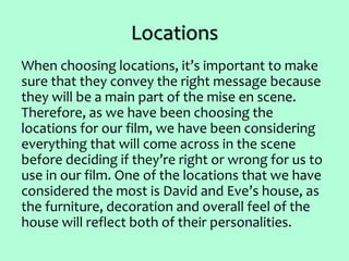 Locations
When choosing locations, it’s important to make
sure that they convey the right message because
they will be a main part of the mise en scene.
Therefore, as we have been choosing the
locations for our film, we have been considering
everything that will come across in the scene
before deciding if they’re right or wrong for us to
use in our film. One of the locations that we have
considered the most is David and Eve’s house, as
the furniture, decoration and overall feel of the
house will reflect both of their personalities.
 