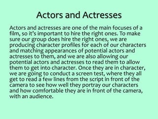 Actors and Actresses
Actors and actresses are one of the main focuses of a
film, so it’s important to hire the right ones. To make
sure our group does hire the right ones, we are
producing character profiles for each of our characters
and matching appearances of potential actors and
actresses to them, and we are also allowing our
potential actors and actresses to read them to allow
them to get into character. Once they are in character,
we are going to conduct a screen test, where they all
get to read a few lines from the script in front of the
camera to see how well they portray our characters
and how comfortable they are in front of the camera,
with an audience.
 
