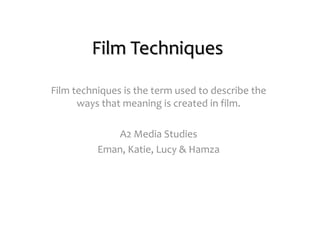 Film Techniques
Film techniques is the term used to describe the
ways that meaning is created in film.
A2 Media Studies
Eman, Katie, Lucy & Hamza
 
