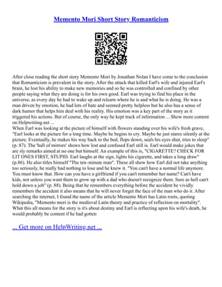 Memento Mori Short Story Romanticism
After close reading the short story Memento Mori by Jonathan Nolan I have come to the conclusion
that Romanticism is prevalent in the story. After the attack that killed Earl's wife and injured Earl's
brain, he lost his ability to make new memories and so he was controlled and confined by other
people saying what they are doing is for his own good. Earl was trying to find his place in the
universe, as every day he had to wake up and relearn where he is and what he is doing. He was a
man driven by emotion, he had lots of hate and seemed pretty helpless but he also has a sense of
dark humor that helps him deal with his reality. His emotion was a key part of the story as it
triggered his actions. But of course, the only way he kept track of information ... Show more content
on Helpwriting.net ...
When Earl was looking at the picture of himself with flowers standing over his wife's fresh grave,
"Earl looks at the picture for a long time. Maybe he begins to cry. Maybe he just stares silently at the
picture. Eventually, he makes his way back to the bed, flops down, seals his eyes shut, tries to sleep"
(p. 87). The 'hall of mirrors' shows how lost and confused Earl still is. Earl would make jokes that
are sly remarks aimed at no one but himself. An example of this is, "CIGARETTE? CHECK FOR
LIT ONES FIRST, STUPID. Earl laughs at the sign, lights his cigarette, and takes a long draw"
(p.86). He also titles himself "The ten–minute man". These all show how Earl did not take anything
too seriously, he really had nothing to lose and he knew it. "You can't have a normal life anymore.
You must know that. How can you have a girlfriend if you can't remember her name? Can't have
kids, not unless you want them to grow up with a dad who doesn't recognize them. Sure as hell can't
hold down a job" (p. 88). Being that he remembers everything before the accident he vividly
remembers the accident it also means that he will never forget the face of the man who do it. After
searching the internet, I found the name of the article Memento Mori has Latin roots, quoting
Wikipedia, "Memento mori is the medieval Latin theory and practice of reflection on mortality".
What this all means for the story is it's about destiny and Earl is reflecting upon his wife's death, he
would probably be content if he had gotten
... Get more on HelpWriting.net ...
 