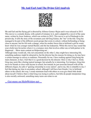 Me And Earl And The Dying Girl Analysis
Me and Earl and the Dying girl is directed by Alfonso Gomez–Rejon and it was released in 2015.
This movie is a comedy drama, with a pinch of romance in it, and is adapted by a novel of the same
name, written by Jesse Andrews, which was written in 2012. This movie is set in Pittsburgh in the
present day. It tells the story of the seventeen year old Greg Gaines, the "me" in the title. Greg has
managed to be part of the different social groups that exists in school, without befriending or being
close to anyone, but his life took a change, when his mother forces him to befriend a girl he wants
knew when he was younger named Rachel, and she has leukaemia. While this movie may sound like
your cliché teen favourites where it is a romance story that involves either one or both partner to be
diagnosed ... Show more content on Helpwriting.net ...
Although many would ask, why not concentrate on the other 2, they might have interesting life,
something audience might be attracted to, but the director has his reasons for doing so, he may have
a certain massage to convey to audience. Personally for me, I have nothing against Greg being the
main character, in fact, I feel that it is a good decision by the director. Here is why I feel so, firstly
Greg may seem like a boring typical teenager, but actually he is interesting. For instance, Greg tries
not to be friends or close with anyone in school, but instead, he just associate himself with all the
different cliques, he calls it "gaining citizenship in every nation", and to me, this is relatable to me, I
feel that during my time in secondary school, although I still have best friends, I try to befriend
others in the school, this way, I create minimum feud with others or even give them little doubt
about myself. I believe that is what Greg was trying to achieve, but little do people interpreted, Greg
is also socially awkward, something many teens can relate to out
... Get more on HelpWriting.net ...
 