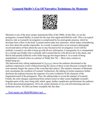 Leonard Shelby's Use Of Narrative Techniques In Memento
Memento is one of the more unique mainstream films of the 2000s. In this film, we see the
protagonist, Leonard Shelby, in search for the man who raped and killed his wife. This is no typical
detective tale as Leonard's investigation is complicated by his anterograde amnesia, which he
develops from a blow to the head. Leonard cannot make new memories, which makes remembering
new facts about the murder impossible. As a result, Leonard relies on an extensive photograph
record and tattoos of facts about the case to stay focused on his investigation. Even with his
methods, Leonard is not able to keep up with all new information. Consequently, he is manipulated
by a corrupt cop (Teddy) who eventually tells Leonard that his wife did not die in the attack, and
that he had actually killed his wife's killer long ago but forgot about it. As a result of being
manipulated, Leonard writes on a picture of Teddy that "He ... Show more content on
Helpwriting.net ...
The backward story telling implemented in Memento leaves the audience disoriented as the
audience experiences events without knowing the causes of those events (because Leonard's short
term memory forgets the causes of the event that takes place). The narrative structure of Memento
truly accentuates the condition of Leonard. Furthermore, the editing of certain sequences further
disorients the audience because the sequence of events is edited to fit the character of the
fragmented mind of the protagonist. Thus, the editing helps to reveal the mindset of Leonard.
Finally, the color changes experienced from certain scenes to other scenes highlight Leonard's
forgotten parts of the story being told, which, again, further complicates and disorients the audience
to fit the disoriented protagonist. All in all, certain elements of film can tell interesting and non–
traditional stories. No film can better exemplify this fact than
... Get more on HelpWriting.net ...
 