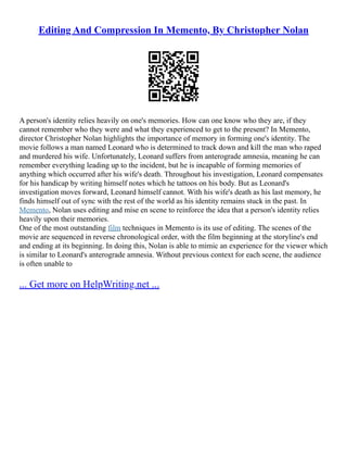 Editing And Compression In Memento, By Christopher Nolan
A person's identity relies heavily on one's memories. How can one know who they are, if they
cannot remember who they were and what they experienced to get to the present? In Memento,
director Christopher Nolan highlights the importance of memory in forming one's identity. The
movie follows a man named Leonard who is determined to track down and kill the man who raped
and murdered his wife. Unfortunately, Leonard suffers from anterograde amnesia, meaning he can
remember everything leading up to the incident, but he is incapable of forming memories of
anything which occurred after his wife's death. Throughout his investigation, Leonard compensates
for his handicap by writing himself notes which he tattoos on his body. But as Leonard's
investigation moves forward, Leonard himself cannot. With his wife's death as his last memory, he
finds himself out of sync with the rest of the world as his identity remains stuck in the past. In
Memento, Nolan uses editing and mise en scene to reinforce the idea that a person's identity relies
heavily upon their memories.
One of the most outstanding film techniques in Memento is its use of editing. The scenes of the
movie are sequenced in reverse chronological order, with the film beginning at the storyline's end
and ending at its beginning. In doing this, Nolan is able to mimic an experience for the viewer which
is similar to Leonard's anterograde amnesia. Without previous context for each scene, the audience
is often unable to
... Get more on HelpWriting.net ...
 