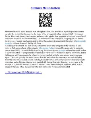 Memento Movie Analysis
Memento Movie is a cast directed by Christopher Nolan. The movie is a Psychological thriller that
narrates the events that have driven the cause of the protagonist called Leonard Shelby to murder
Teddy. The movie has received serious acclaim for its special time sequence, which can be attributed
to both its chronicle and reversed order. The formation of the film serves two purposes, to imitate
the process of human recollection, and to allow the audience to understand the nature of anterograde
amnesia, a disease Leonard Shelby ails from.
According to Buckland, the film is very difficult to fallow and it requires to be watched at least
twice to fully comprehend all the director Christopher Nolan who doubles as an actor is trying to
pass across (2009). Leonard Shelby is suffering from Anterograde Amnesia a disability which makes
it technical for him to comprehend new memories beyond the victimization before his trauma. In the
bid to cope with his Amnesia, he relates to a client has had while he was serving as an insurance
agent. The client goes by the name Sammy Jenkins and he has the same experience of suffering
from the same amnesia as Leonard. Initially, Leonard worked on Sammy's case while attempting to
prove that unlike his case, Sammy was mentally ill. Leonard narrates this story to everyone in the
attempt to explain his amnesia. Leonard's amnesia came about during an incidence when he was
struck in the head while trying to save his own wife, after two assailants invaded
... Get more on HelpWriting.net ...
 
