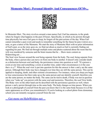 Memento Mori : Personal Identity And Consequences Of My...
In Memento Mori¸ The story revolves around a man names Earl. Earl has amnesia, to the grade
where he forgets what happens in the past 24 hours. Specifically, in which as he persists through
time physically but once Earl goes to sleep, he forgets all the past actions of the day. When Earl
cannot remember a past event and needs to remember something for the future he puts it down on a
note, or gets a tattoo of the Memento. We start the story of Memento Mori with no prior information
of Earl's past, so as the story goes on, we find out about as much as Earl is currently finding out
regarding his past. We find out through multiple notes and photos scattered about the room that his
wife was murdered by someone and the brain trauma that he ... Show more content on
Helpwriting.net ...
The Soul view focuses around the soul being separate from the body. The soul, being separate from
the body, when a person dies can move on from one body to another. It doesn't only consider death
as a distinction between soul and body, the persistence comes into question as well. "If a person x
exists at one time and something y exists at another time, under what circumstances is it the case
that x is y?". When the soul view is put into question for this the answer is that x and y are the same
person. Although their body may have changed over time they are still the same person. This can be
applied to sleeping, death, and other extreme circumstances. For instance, when you sleep you begin
to lose consciousness but then wake up as the same person and can identify yourself, therefore you
are the same person, no matter the body. The same can be tied to death, if body was not in question
when you "wake up" you persist with the same soul and memories. Therefore, the soul View holds.
The Body view on the other hand can be described with the persistence question as well, where
person x and y persist through time as the same body. The body changes as time passes. When you
look at a photograph of yourself from the past you know that it is the same body because it is of the
same appearance as of how you remembered it. If you're looking at a school photo from elementary
school you can instantly recognize yourself from the rest
... Get more on HelpWriting.net ...
 
