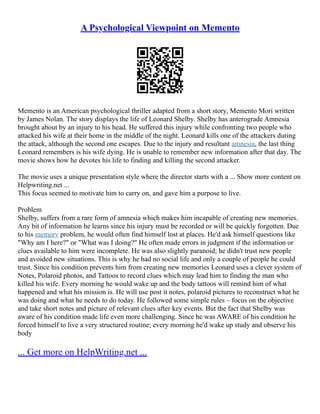 A Psychological Viewpoint on Memento
Memento is an American psychological thriller adapted from a short story, Memento Mori written
by James Nolan. The story displays the life of Leonard Shelby. Shelby has anterograde Amnesia
brought about by an injury to his head. He suffered this injury while confronting two people who
attacked his wife at their home in the middle of the night. Leonard kills one of the attackers during
the attack, although the second one escapes. Due to the injury and resultant amnesia, the last thing
Leonard remembers is his wife dying. He is unable to remember new information after that day. The
movie shows how he devotes his life to finding and killing the second attacker.
The movie uses a unique presentation style where the director starts with a ... Show more content on
Helpwriting.net ...
This focus seemed to motivate him to carry on, and gave him a purpose to live.
Problem
Shelby, suffers from a rare form of amnesia which makes him incapable of creating new memories.
Any bit of information he learns since his injury must be recorded or will be quickly forgotten. Due
to his memory problem, he would often find himself lost at places. He'd ask himself questions like
"Why am I here?" or "What was I doing?" He often made errors in judgment if the information or
clues available to him were incomplete. He was also slightly paranoid; he didn't trust new people
and avoided new situations. This is why he had no social life and only a couple of people he could
trust. Since his condition prevents him from creating new memories Leonard uses a clever system of
Notes, Polaroid photos, and Tattoos to record clues which may lead him to finding the man who
killed his wife. Every morning he would wake up and the body tattoos will remind him of what
happened and what his mission is. He will use post it notes, polaroid pictures to reconstruct what he
was doing and what he needs to do today. He followed some simple rules – focus on the objective
and take short notes and picture of relevant clues after key events. But the fact that Shelby was
aware of his condition made life even more challenging. Since he was AWARE of his condition he
forced himself to live a very structured routine; every morning he'd wake up study and observe his
body
... Get more on HelpWriting.net ...
 