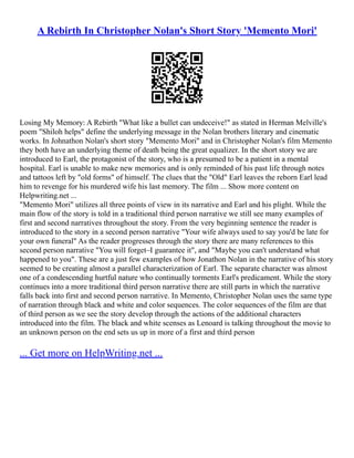 A Rebirth In Christopher Nolan's Short Story 'Memento Mori'
Losing My Memory: A Rebirth "What like a bullet can undeceive!" as stated in Herman Melville's
poem "Shiloh helps" define the underlying message in the Nolan brothers literary and cinematic
works. In Johnathon Nolan's short story "Memento Mori" and in Christopher Nolan's film Memento
they both have an underlying theme of death being the great equalizer. In the short story we are
introduced to Earl, the protagonist of the story, who is a presumed to be a patient in a mental
hospital. Earl is unable to make new memories and is only reminded of his past life through notes
and tattoos left by "old forms" of himself. The clues that the "Old" Earl leaves the reborn Earl lead
him to revenge for his murdered wife his last memory. The film ... Show more content on
Helpwriting.net ...
"Memento Mori" utilizes all three points of view in its narrative and Earl and his plight. While the
main flow of the story is told in a traditional third person narrative we still see many examples of
first and second narratives throughout the story. From the very beginning sentence the reader is
introduced to the story in a second person narrative "Your wife always used to say you'd be late for
your own funeral" As the reader progresses through the story there are many references to this
second person narrative "You will forget–I guarantee it", and "Maybe you can't understand what
happened to you". These are a just few examples of how Jonathon Nolan in the narrative of his story
seemed to be creating almost a parallel characterization of Earl. The separate character was almost
one of a condescending hurtful nature who continually torments Earl's predicament. While the story
continues into a more traditional third person narrative there are still parts in which the narrative
falls back into first and second person narrative. In Memento, Christopher Nolan uses the same type
of narration through black and white and color sequences. The color sequences of the film are that
of third person as we see the story develop through the actions of the additional characters
introduced into the film. The black and white scenses as Lenoard is talking throughout the movie to
an unknown person on the end sets us up in more of a first and third person
... Get more on HelpWriting.net ...
 