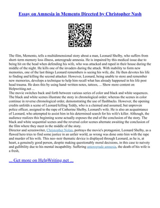 Essay on Amnesia in Memento Directed by Christopher Nash
The film, Memento, tells a multidimensional story about a man, Leonard Shelby, who suffers from
short–term memory loss illness, anterograde amnesia. He is impaired by this medical issue due to
being hit on the head when defending his wife, who was attacked and raped in their house during the
middle of the night. He kills one of the invaders during the attack. With inability to form new
memories, one of the last things Leonard remembers is seeing his wife, die. He then devotes his life
to finding and killing the second attacker. However, Leonard, being unable to store and remember
new memories, develops a technique to help him recall what has already happened in his life post
head trauma. He does this by using hand–written notes, tattoos, ... Show more content on
Helpwriting.net ...
The movie switches back and forth between various series of color and black and white sequences.
The black and white scenes illustrate the story in chronological order; whereas the scenes in color
continue in reverse chronological order, demonstrating the use of flashbacks. However, the opening
credits unfolds a scene of Leonard killing Teddy, who is a claimed and assumed, but unproven
police officer, assigned to the rape of Catherine Shelby, Leonard's wife. He is also an acquaintance
of Leonard, who attempted to assist him in his determined search for his wife's killer. Although, the
audience realizes this beginning scene actually exposes the end of the conclusion of the story. The
black and white sequential scenes and the reversal color scenes alternate awaiting the conclusion of
the film where they meet in the middle of the story.
Director and screenwriter, Christopher Nolan, portrays the movie's protagonist, Leonard Shelby, as a
flawed hero tries to find some justice in an unfair world, as wrong was done onto him with the rape
and murder of his wife. This neo–noir thematic device is displayed through Leonard, as he is, at
heart, a genuinely good person, despite making questionably moral decisions, in this case to naivety
and gullibility due to his mental incapability. Suffering anterograde amnesia, the death of his wife is
a fresh,
... Get more on HelpWriting.net ...
 
