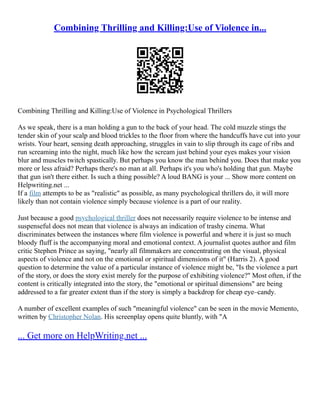 Combining Thrilling and Killing:Use of Violence in...
Combining Thrilling and Killing:Use of Violence in Psychological Thrillers
As we speak, there is a man holding a gun to the back of your head. The cold muzzle stings the
tender skin of your scalp and blood trickles to the floor from where the handcuffs have cut into your
wrists. Your heart, sensing death approaching, struggles in vain to slip through its cage of ribs and
run screaming into the night, much like how the scream just behind your eyes makes your vision
blur and muscles twitch spastically. But perhaps you know the man behind you. Does that make you
more or less afraid? Perhaps there's no man at all. Perhaps it's you who's holding that gun. Maybe
that gun isn't there either. Is such a thing possible? A loud BANG is your ... Show more content on
Helpwriting.net ...
If a film attempts to be as "realistic" as possible, as many psychological thrillers do, it will more
likely than not contain violence simply because violence is a part of our reality.
Just because a good psychological thriller does not necessarily require violence to be intense and
suspenseful does not mean that violence is always an indication of trashy cinema. What
discriminates between the instances where film violence is powerful and where it is just so much
bloody fluff is the accompanying moral and emotional context. A journalist quotes author and film
critic Stephen Prince as saying, "nearly all filmmakers are concentrating on the visual, physical
aspects of violence and not on the emotional or spiritual dimensions of it" (Harris 2). A good
question to determine the value of a particular instance of violence might be, "Is the violence a part
of the story, or does the story exist merely for the purpose of exhibiting violence?" Most often, if the
content is critically integrated into the story, the "emotional or spiritual dimensions" are being
addressed to a far greater extent than if the story is simply a backdrop for cheap eye–candy.
A number of excellent examples of such "meaningful violence" can be seen in the movie Memento,
written by Christopher Nolan. His screenplay opens quite bluntly, with "A
... Get more on HelpWriting.net ...
 