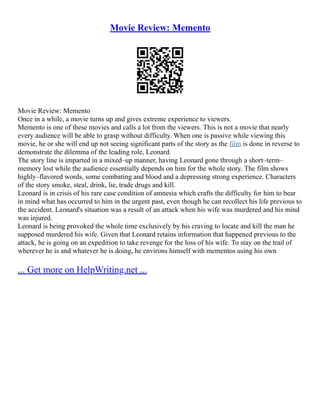 Movie Review: Memento
Movie Review: Memento
Once in a while, a movie turns up and gives extreme experience to viewers.
Memento is one of these movies and calls a lot from the viewers. This is not a movie that nearly
every audience will be able to grasp without difficulty. When one is passive while viewing this
movie, he or she will end up not seeing significant parts of the story as the film is done in reverse to
demonstrate the dilemma of the leading role, Leonard.
The story line is imparted in a mixed–up manner, having Leonard gone through a short–term–
memory lost while the audience essentially depends on him for the whole story. The film shows
highly–flavored words, some combating and blood and a depressing strong experience. Characters
of the story smoke, steal, drink, lie, trade drugs and kill.
Leonard is in crisis of his rare case condition of amnesia which crafts the difficulty for him to bear
in mind what has occurred to him in the urgent past, even though he can recollect his life previous to
the accident. Leonard's situation was a result of an attack when his wife was murdered and his mind
was injured.
Leonard is being provoked the whole time exclusively by his craving to locate and kill the man he
supposed murdered his wife. Given that Leonard retains information that happened previous to the
attack, he is going on an expedition to take revenge for the loss of his wife. To stay on the trail of
wherever he is and whatever he is doing, he environs himself with mementos using his own
... Get more on HelpWriting.net ...
 
