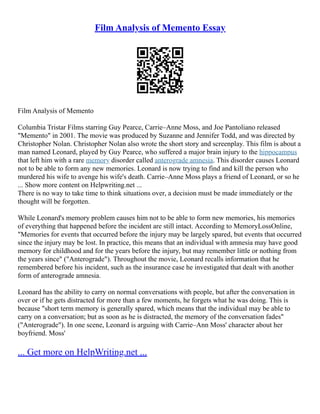 Film Analysis of Memento Essay
Film Analysis of Memento
Columbia Tristar Films starring Guy Pearce, Carrie–Anne Moss, and Joe Pantoliano released
"Memento" in 2001. The movie was produced by Suzanne and Jennifer Todd, and was directed by
Christopher Nolan. Christopher Nolan also wrote the short story and screenplay. This film is about a
man named Leonard, played by Guy Pearce, who suffered a major brain injury to the hippocampus
that left him with a rare memory disorder called anterograde amnesia. This disorder causes Leonard
not to be able to form any new memories. Leonard is now trying to find and kill the person who
murdered his wife to avenge his wife's death. Carrie–Anne Moss plays a friend of Leonard, or so he
... Show more content on Helpwriting.net ...
There is no way to take time to think situations over, a decision must be made immediately or the
thought will be forgotten.
While Leonard's memory problem causes him not to be able to form new memories, his memories
of everything that happened before the incident are still intact. According to MemoryLossOnline,
"Memories for events that occurred before the injury may be largely spared, but events that occurred
since the injury may be lost. In practice, this means that an individual with amnesia may have good
memory for childhood and for the years before the injury, but may remember little or nothing from
the years since" ("Anterograde"). Throughout the movie, Leonard recalls information that he
remembered before his incident, such as the insurance case he investigated that dealt with another
form of anterograde amnesia.
Leonard has the ability to carry on normal conversations with people, but after the conversation in
over or if he gets distracted for more than a few moments, he forgets what he was doing. This is
because "short term memory is generally spared, which means that the individual may be able to
carry on a conversation; but as soon as he is distracted, the memory of the conversation fades"
("Anterograde"). In one scene, Leonard is arguing with Carrie–Ann Moss' character about her
boyfriend. Moss'
... Get more on HelpWriting.net ...
 