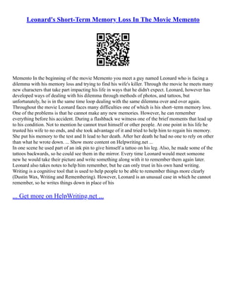 Leonard's Short-Term Memory Loss In The Movie Memento
Memento In the beginning of the movie Memento you meet a guy named Leonard who is facing a
dilemma with his memory loss and trying to find his wife's killer. Through the movie he meets many
new characters that take part impacting his life in ways that he didn't expect. Leonard, however has
developed ways of dealing with his dilemma through methods of photos, and tattoos, but
unfortunately, he is in the same time loop dealing with the same dilemma over and over again.
Throughout the movie Leonard faces many difficulties one of which is his short–term memory loss.
One of the problems is that he cannot make any new memories. However, he can remember
everything before his accident. During a flashback we witness one of the brief moments that lead up
to his condition. Not to mention he cannot trust himself or other people. At one point in his life he
trusted his wife to no ends, and she took advantage of it and tried to help him to regain his memory.
She put his memory to the test and It lead to her death. After her death he had no one to rely on other
than what he wrote down. ... Show more content on Helpwriting.net ...
In one scene he used part of an ink pin to give himself a tattoo on his leg. Also, he made some of the
tattoos backwards, so he could see them in the mirror. Every time Leonard would meet someone
new he would take their picture and write something along with it to remember them again later.
Leonard also takes notes to help him remember, but he can only trust in his own hand writing.
Writing is a cognitive tool that is used to help people to be able to remember things more clearly
(Dustin Wax, Writing and Remembering). However, Leonard is an unusual case in which he cannot
remember, so he writes things down in place of his
... Get more on HelpWriting.net ...
 