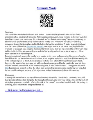Memento Movie
Summary
The crime film Memento is about a man named Leonard Shelby (Lennie) who suffers from a
condition called anterograde amnesia. Anterograde amnesia, as Lennie explains in the movie, is the
inability to create new memories. He refers to it as "no short term memory" because everything he
recently does quickly fades away from his head and he can't remember any of it, he can only
remember things that took place in his life before he had the condition. A major injury to the head
was the cause of Lennie's anterograde amnesia, one night he was at his home sleeping in his bed
when all of a sudden loud screams from another room woke him up. He noticed his wife wasn't next
to him in his bed like she normally was and that's when he realized it was she who was ... Show
more content on Helpwriting.net ...
Lennie immediately grabbed a gun he kept hidden in his room and approached the room where he
heard his wife. He opened the room door and to his surprise he found a man in a ski mask raping his
wife, suffocating her to death. Lennie reacted fast and shot a bullet through the intruders head,
however, he was too late to rescue his wife. As Lennie approached her he received a hard hit from
another intruder on the back of his head causing him to lose consciousness. Throughout the entire
film Lennie is on a search to find the other man responsible for raping and murdering his wife, but
he has trouble doing so because of his injury that makes him constantly loose his memory.
Discussion
Anterograde amnesia was portrayed in the film very accurately. Lennie had a camera so he could
take pictures of important things he did throughout his day, and he would write a note on the back of
each photograph as a reminder of why he took it. He couldn't remember his daily tasks like eating or
cleaning, so he wrote notes and placed them all
... Get more on HelpWriting.net ...
 