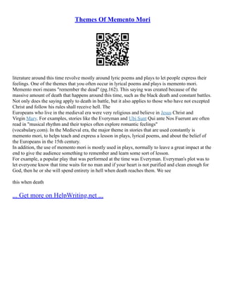 Themes Of Memento Mori
literature around this time revolve mostly around lyric poems and plays to let people express their
feelings. One of the themes that you often occur in lyrical poems and plays is memento mori.
Memento mori means "remember the dead" (pg.162). This saying was created because of the
massive amount of death that happens around this time, such as the black death and constant battles.
Not only does the saying apply to death in battle, but it also applies to those who have not excepted
Christ and follow his rules shall receive hell. The
Europeans who live in the medieval era were very religious and believe in Jesus Christ and
Virgin Mary. For examples, stories like the Everyman and Ubi Sunt Qui ante Nos Fuerunt are often
read in "musical rhythm and their topics often explore romantic feelings"
(vocabulary.com). In the Medieval era, the major theme in stories that are used constantly is
memento mori, to helps teach and express a lesson in plays, lyrical poems, and about the belief of
the Europeans in the 15th century.
In addition, the use of memento mori is mostly used in plays, normally to leave a great impact at the
end to give the audience something to remember and learn some sort of lesson.
For example, a popular play that was performed at the time was Everyman. Everyman's plot was to
let everyone know that time waits for no man and if your heart is not purified and clean enough for
God, then he or she will spend entirety in hell when death reaches them. We see
this when death
... Get more on HelpWriting.net ...
 