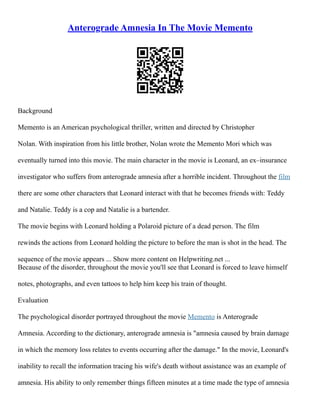 Anterograde Amnesia In The Movie Memento
Background
Memento is an American psychological thriller, written and directed by Christopher
Nolan. With inspiration from his little brother, Nolan wrote the Memento Mori which was
eventually turned into this movie. The main character in the movie is Leonard, an ex–insurance
investigator who suffers from anterograde amnesia after a horrible incident. Throughout the film
there are some other characters that Leonard interact with that he becomes friends with: Teddy
and Natalie. Teddy is a cop and Natalie is a bartender.
The movie begins with Leonard holding a Polaroid picture of a dead person. The film
rewinds the actions from Leonard holding the picture to before the man is shot in the head. The
sequence of the movie appears ... Show more content on Helpwriting.net ...
Because of the disorder, throughout the movie you'll see that Leonard is forced to leave himself
notes, photographs, and even tattoos to help him keep his train of thought.
Evaluation
The psychological disorder portrayed throughout the movie Memento is Anterograde
Amnesia. According to the dictionary, anterograde amnesia is "amnesia caused by brain damage
in which the memory loss relates to events occurring after the damage." In the movie, Leonard's
inability to recall the information tracing his wife's death without assistance was an example of
amnesia. His ability to only remember things fifteen minutes at a time made the type of amnesia
 