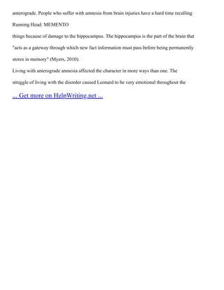 anterograde. People who suffer with amnesia from brain injuries have a hard time recalling
Running Head: MEMENTO
things because of damage to the hippocampus. The hippocampus is the part of the brain that
"acts as a gateway through which new fact information must pass before being permanently
stores in memory" (Myers, 2010).
Living with anterograde amnesia affected the character in more ways than one. The
struggle of living with the disorder caused Leonard to be very emotional throughout the
... Get more on HelpWriting.net ...
 