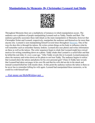 Manipulations In Memento, By Christopher Leonard And Mollo
Throughout Memento there are a multiplicity of instances in which manipulation occurs. The
audience sees a plethora of people manipulating Leonard such as Teddy, Natalie and Burt. The
audience generally associates these individuals as the main manipulators in Memento, however that
Christopher Nolan and Leonard, respectively, manipulate the audience and themselves far more than
anyone else. Leonard is seen manipulating himself several times throughout Memento. One of the
ways he does this is through his tattoos. He writes certain things on his body to influence what he
will remember such as remember Sammy Jenkins. Leonard also uses photos and writes information
on these as well as the tattoos. The color sequences begin to elude that Leonard might have mixed
motives for writing something down on a photo. Teddy eludes that Leonard is a serial killer and that
he killed the real John. G. over a year ago. "After Teddy reveals this to Leonard, Leonard purposely
alters the memory and writes down on his photo to not trust Teddy. The audience begins to realize
that Leonard alters the tattoos and photos for his own personal gain" (Vane 2) Teddy later reveals
that Leonard had taken out pages in his own file and that his wife did not die in the attack and
instead Leonard killed her with insulin shots. At this point the audience realizes the tattoo is there so
he never has to remember killing his wife again. Leonard had manipulated those memories, so he
could live with himself and
... Get more on HelpWriting.net ...
 