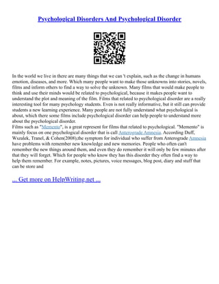 Psychological Disorders And Psychological Disorder
In the world we live in there are many things that we can 't explain, such as the change in humans
emotion, diseases, and more. Which many people want to make those unknowns into stories, novels,
films and inform others to find a way to solve the unknown. Many films that would make people to
think and use their minds would be related to psychological, because it makes people want to
understand the plot and meaning of the film. Films that related to psychological disorder are a really
interesting tool for many psychology students. Even is not really informative, but it still can provide
students a new learning experience. Many people are not fully understand what psychological is
about, which there some films include psychological disorder can help people to understand more
about the psychological disorder.
Films such as "Memento", is a great represent for films that related to psychological. "Memento" is
mainly focus on one psychological disorder that is call Anterograde Amnesia. According Duff,
Wszalek, Tranel, & Cohen(2008),the symptom for individual who suffer from Anterograde Amnesia
have problems with remember new knowledge and new memories. People who often can't
remember the new things around them, and even they do remember it will only be few minutes after
that they will forget. Which for people who know they has this disorder they often find a way to
help them remember. For example, notes, pictures, voice messages, blog post, diary and stuff that
can be store and
... Get more on HelpWriting.net ...
 