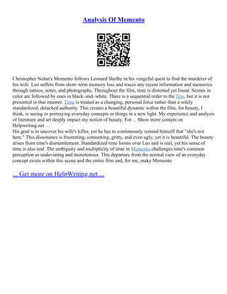 Analysis Of Memento
Christopher Nolan's Memento follows Leonard Shelby in his vengeful quest to find the murderer of
his wife. Leo suffers from short–term memory loss and traces any recent information and memories
through tattoos, notes, and photographs. Throughout the film, time is distorted yet linear. Scenes in
color are followed by ones in black–and–white. There is a sequential order to the film, but it is not
presented in that manner. Time is treated as a changing, personal force rather than a solely
standardized, detached authority. This creates a beautiful dynamic within the film, for beauty, I
think, is seeing or portraying everyday concepts or things in a new light. My experience and analysis
of literature and art deeply impact my notion of beauty. For ... Show more content on
Helpwriting.net ...
His goal is to uncover his wife's killer, yet he has to continuously remind himself that "she's not
here." This dissonance is frustrating, consuming, gritty, and even ugly, yet it is beautiful. The beauty
arises from time's dismantlement. Standardized time looms over Leo and is real, yet his sense of
time is also real. The ambiguity and multiplicity of time in Memento challenges time's common
perception as undeviating and monotonous. This departure from the normal view of an everyday
concept exists within this scene and the entire film and, for me, make Memento
... Get more on HelpWriting.net ...
 