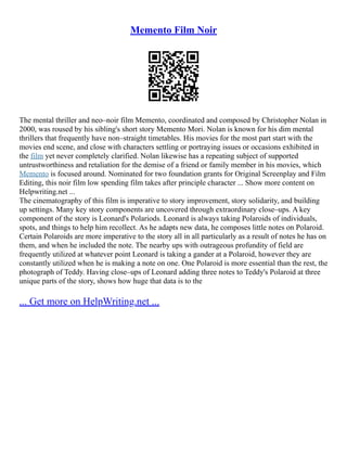 Memento Film Noir
The mental thriller and neo–noir film Memento, coordinated and composed by Christopher Nolan in
2000, was roused by his sibling's short story Memento Mori. Nolan is known for his dim mental
thrillers that frequently have non–straight timetables. His movies for the most part start with the
movies end scene, and close with characters settling or portraying issues or occasions exhibited in
the film yet never completely clarified. Nolan likewise has a repeating subject of supported
untrustworthiness and retaliation for the demise of a friend or family member in his movies, which
Memento is focused around. Nominated for two foundation grants for Original Screenplay and Film
Editing, this noir film low spending film takes after principle character ... Show more content on
Helpwriting.net ...
The cinematography of this film is imperative to story improvement, story solidarity, and building
up settings. Many key story components are uncovered through extraordinary close–ups. A key
component of the story is Leonard's Polariods. Leonard is always taking Polaroids of individuals,
spots, and things to help him recollect. As he adapts new data, he composes little notes on Polaroid.
Certain Polaroids are more imperative to the story all in all particularly as a result of notes he has on
them, and when he included the note. The nearby ups with outrageous profundity of field are
frequently utilized at whatever point Leonard is taking a gander at a Polaroid, however they are
constantly utilized when he is making a note on one. One Polaroid is more essential than the rest, the
photograph of Teddy. Having close–ups of Leonard adding three notes to Teddy's Polaroid at three
unique parts of the story, shows how huge that data is to the
... Get more on HelpWriting.net ...
 