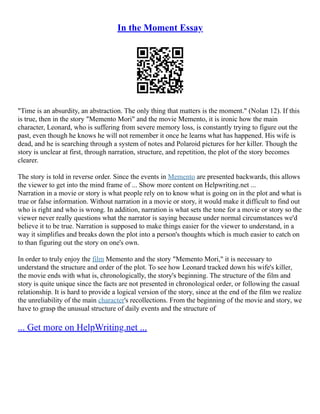 In the Moment Essay
"Time is an absurdity, an abstraction. The only thing that matters is the moment." (Nolan 12). If this
is true, then in the story "Memento Mori" and the movie Memento, it is ironic how the main
character, Leonard, who is suffering from severe memory loss, is constantly trying to figure out the
past, even though he knows he will not remember it once he learns what has happened. His wife is
dead, and he is searching through a system of notes and Polaroid pictures for her killer. Though the
story is unclear at first, through narration, structure, and repetition, the plot of the story becomes
clearer.
The story is told in reverse order. Since the events in Memento are presented backwards, this allows
the viewer to get into the mind frame of ... Show more content on Helpwriting.net ...
Narration in a movie or story is what people rely on to know what is going on in the plot and what is
true or false information. Without narration in a movie or story, it would make it difficult to find out
who is right and who is wrong. In addition, narration is what sets the tone for a movie or story so the
viewer never really questions what the narrator is saying because under normal circumstances we'd
believe it to be true. Narration is supposed to make things easier for the viewer to understand, in a
way it simplifies and breaks down the plot into a person's thoughts which is much easier to catch on
to than figuring out the story on one's own.
In order to truly enjoy the film Memento and the story "Memento Mori," it is necessary to
understand the structure and order of the plot. To see how Leonard tracked down his wife's killer,
the movie ends with what is, chronologically, the story's beginning. The structure of the film and
story is quite unique since the facts are not presented in chronological order, or following the casual
relationship. It is hard to provide a logical version of the story, since at the end of the film we realize
the unreliability of the main character's recollections. From the beginning of the movie and story, we
have to grasp the unusual structure of daily events and the structure of
... Get more on HelpWriting.net ...
 