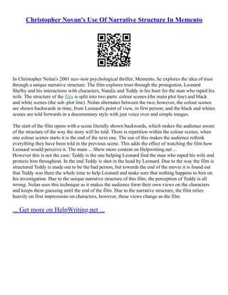 Christopher Novan's Use Of Narrative Structure In Memento
In Christopher Nolan's 2001 neo–noir psychological thriller, Memento, he explores the idea of trust
through a unique narrative structure. The film explores trust through the protagonist, Leonard
Shelby and his interactions with characters, Natalie and Teddy in his hunt for the man who raped his
wife. The structure of the film is split into two parts: colour scenes (the main plot line) and black
and white scenes (the sub–plot line). Nolan alternates between the two; however, the colour scenes
are shown backwards in time, from Leonard's point of view, in first person; and the black and whites
scenes are told forwards in a documentary style with just voice over and simple images.
The start of the film opens with a scene literally shown backwards, which makes the audience aware
of the structure of the way the story will be told. There is repetition within the colour scenes, when
one colour scenes starts it is the end of the next one. The use of this makes the audience rethink
everything they have been told in the previous scene. This adds the effect of watching the film how
Leonard would perceive it. The main ... Show more content on Helpwriting.net ...
However this is not the case: Teddy is the one helping Leonard find the man who raped his wife and
protects him throughout. In the end Teddy is shot in the head by Leonard. Due to the way the film is
structured Teddy is made out to be the bad person, but towards the end of the movie it is found out
that Teddy was there the whole time to help Leonard and make sure that nothing happens to him on
his investigation. Due to the unique narrative structure of this film, the perception of Teddy is all
wrong. Nolan uses this technique as it makes the audience form their own views on the characters
and keeps them guessing until the end of the film. Due to the narrative structure, the film relies
heavily on first impressions on characters, however, these views change as the film
... Get more on HelpWriting.net ...
 