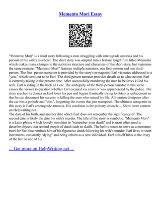 Memento Mori Essay
"Memento Mori" is a short story following a man struggling with anterograde amnesia and his
pursuit of his wife's murderer. The short story was adapted into a feature length film titled Memento
which makes many changes to the narrative structure and characters of the short story, but maintains
the same premise. "Memento Mori" features multiple narrators, one first–person and one third–
person. The first–person narration is provided by the story's protagonist Earl via notes addressed to a
"you," which turns out to be Earl. The third person narrator provides details as to what actions Earl
is currently taking in the present time. After successfully murdering the man he believes killed his
wife, Earl is riding in the back of a car. The ambiguity of the third–person narrator in this scene
causes the viewer to question whether Earl escaped via a taxi or was apprehended by the police. The
story reaches its climax as Earl loses his pen and begins frantically trying to obtain a replacement so
that he can document his success in killing the man who ruined his life. All tension dissipates after
the car hits a pothole and "dies", forgetting the events that just transpired. The ultimate antagonist in
this story is Earl's anterograde amnesia. His condition is the primary obstacle ... Show more content
on Helpwriting.net ...
The date of his birth, and another date which Earl does not remember the significance of. The
second date is likely the date his wife's murder. The title of the story is symbolic. "Memento Mori"
is a Latin phrase which loosely translates to "remember your death" and is most often used to
describe objects that remind people of death such as skulls. The bell is meant to serve as a memento
mori for Earl that reminds him of his figurative death following his wife's murder. Earl lives in short
increments, constantly "dying" and being reborn as a new individual. Earl himself hints at the irony
of the bell in one of his
... Get more on HelpWriting.net ...
 