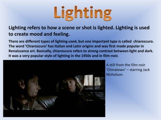 Lighting refers to how a scene or shot is lighted. Lighting is used
to create mood and feeling.
There are different types of lighting used, but one important type is called chiaroscuro.
The word ‘Chiaroscuro’ has Italian and Latin origins and was first made popular in
Renaissance art. Basically, chiaroscuro refers to strong contrast between light and dark.
It was a very popular style of lighting in the 1950s and in film-noir.
A still from the film-noir
‘Chinatown’ – starring Jack
Nicholson.

 