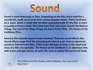 Sound is used extensively in films. Depending on the film, there could be a
soundtrack, made up of tracks from various popular artists. There could also
be a score, which is music that has been especially made for the film. A score
is usually orchestra music. Films that have their own score include the Batman
Trilogy, The Lord of the Rings Trilogy, the Harry Potter films, The Pirates of the
Caribbean films.
Sound in film extends beyond music however. There are sound effects also.
Sound effects range from the screeching of a tyre in a car chase to electronic
sounds in Transformers films. A film score attempts to keep to the mood and
story of a film. For example, The Pirates of the Caribbean is an adventure film
with action and epic scenes. As such, the score is largely fast-paced and lively.

Part of the score from Pirates of the Caribbean: The Curse of the
Black Pearl

 