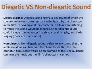 Diegetic sound: Diegetic sound refers to any sound of which the
source can be seen on-screen or can be heard by the characters
in the film. For example, if the character in a film were listening
to music the sound would be diegetic. Other diegetic sound
could include running water in a sink, a car driving by, and birds
singing (there are many more).

Non-diegetic: Non-diegetic sounds refers to any sound that the
audience alone can hear and the characters within the film
cannot. A film’s score would be an example of this. The audience
can hear the music but the film’s character(s) cannot.

 