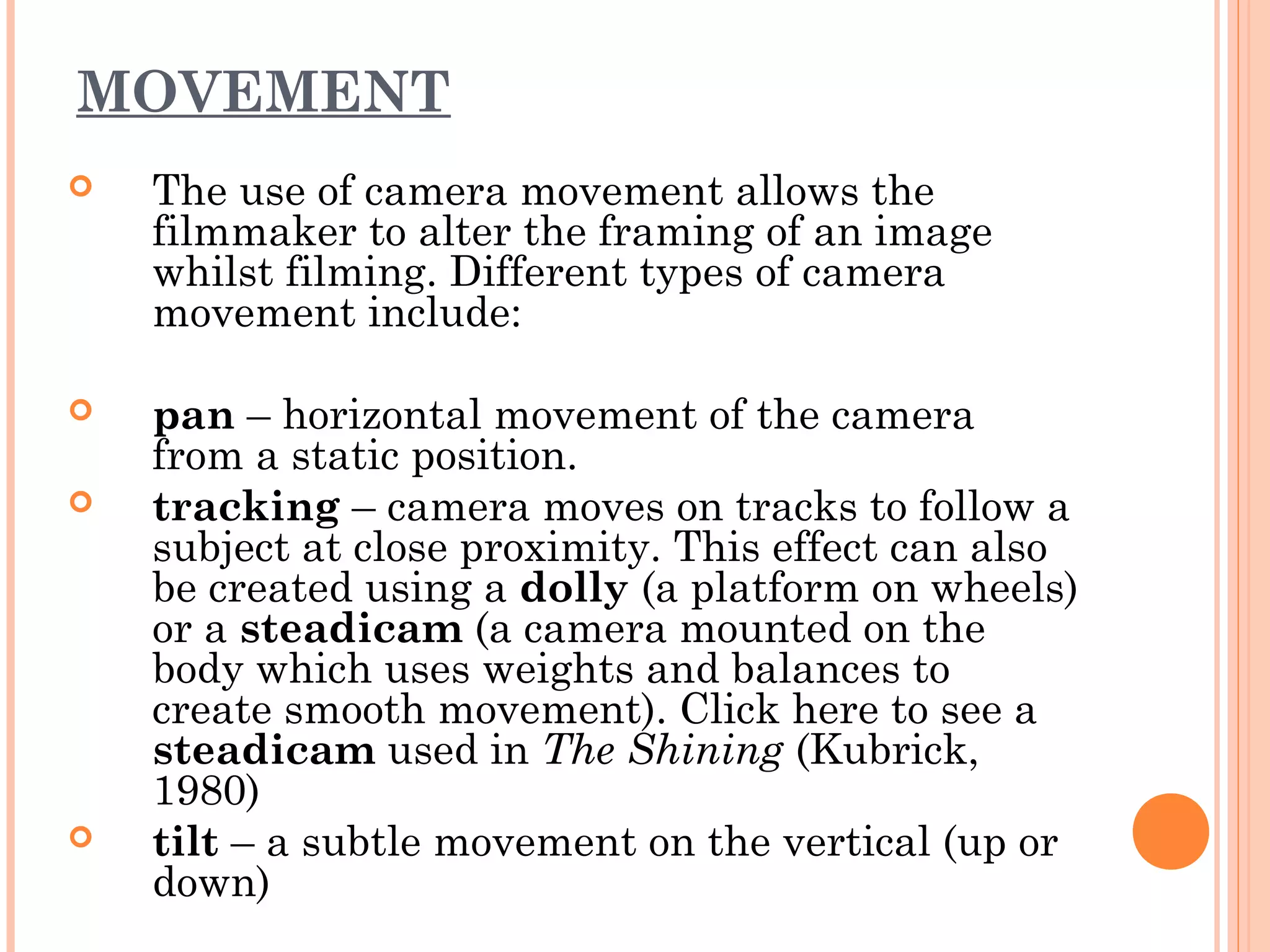 MOVEMENT 
 The use of camera movement allows the 
filmmaker to alter the framing of an image 
whilst filming. Different types of camera 
movement include: 
 pan – horizontal movement of the camera 
from a static position. 
 tracking – camera moves on tracks to follow a 
subject at close proximity. This effect can also 
be created using a dolly (a platform on wheels) 
or a steadicam (a camera mounted on the 
body which uses weights and balances to 
create smooth movement). Click here to see a 
steadicam used in The Shining (Kubrick, 
1980) 
 tilt – a subtle movement on the vertical (up or 
down) 
 