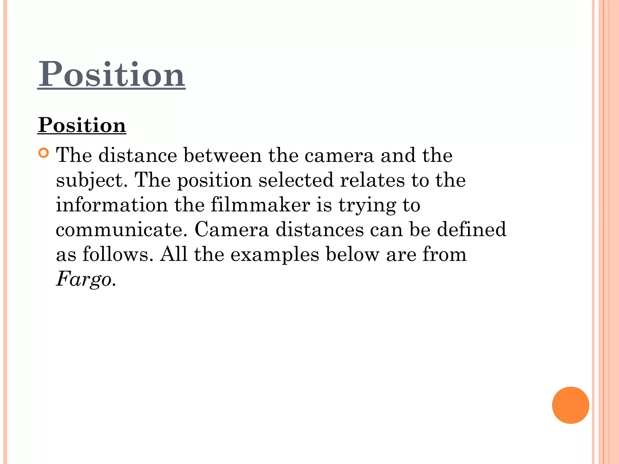Position 
Position 
 The distance between the camera and the 
subject. The position selected relates to the 
information the filmmaker is trying to 
communicate. Camera distances can be defined 
as follows. All the examples below are from 
Fargo. 
 