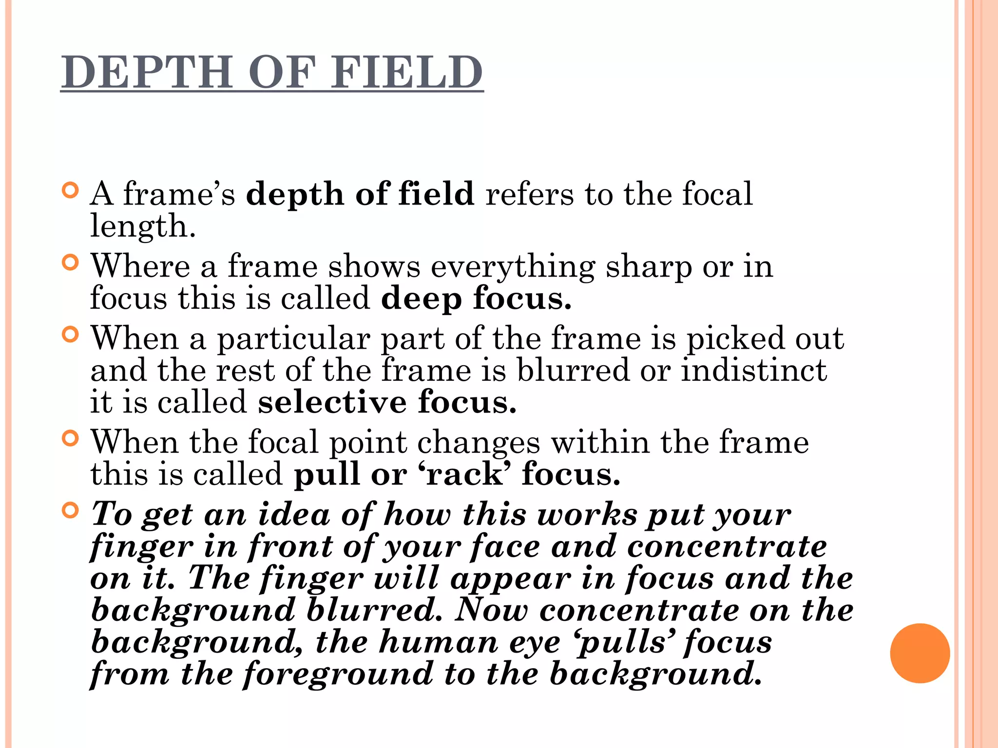 DEPTH OF FIELD 
 A frame’s depth of field refers to the focal 
length. 
 Where a frame shows everything sharp or in 
focus this is called deep focus. 
 When a particular part of the frame is picked out 
and the rest of the frame is blurred or indistinct 
it is called selective focus. 
 When the focal point changes within the frame 
this is called pull or ‘rack’ focus. 
 To get an idea of how this works put your 
finger in front of your face and concentrate 
on it. The finger will appear in focus and the 
background blurred. Now concentrate on the 
background, the human eye ‘pulls’ focus 
from the foreground to the background. 
 