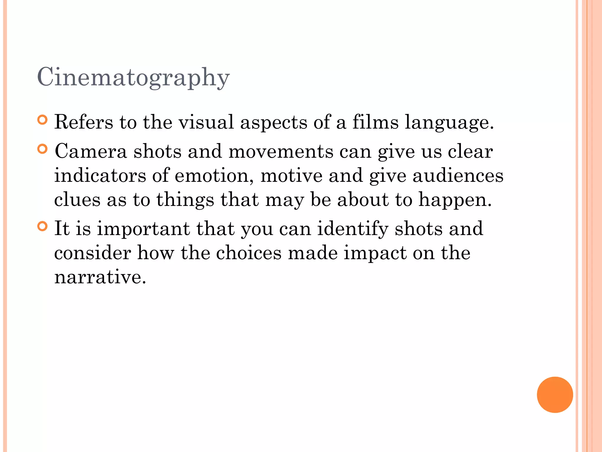 Cinematography 
 Refers to the visual aspects of a films language. 
 Camera shots and movements can give us clear 
indicators of emotion, motive and give audiences 
clues as to things that may be about to happen. 
 It is important that you can identify shots and 
consider how the choices made impact on the 
narrative. 
 