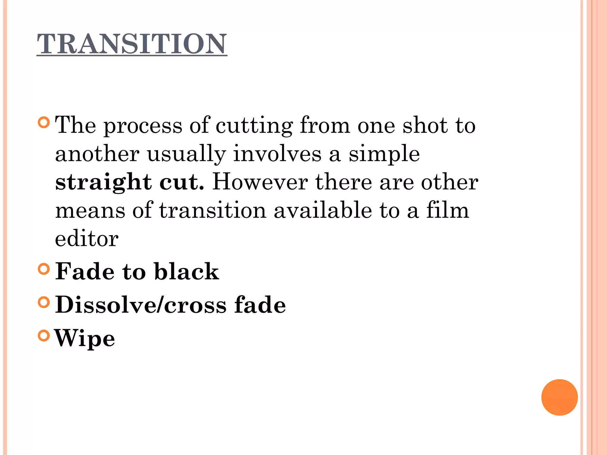 TRANSITION 
The process of cutting from one shot to 
another usually involves a simple 
straight cut. However there are other 
means of transition available to a film 
editor 
Fade to black 
Dissolve/cross fade 
Wipe 
 