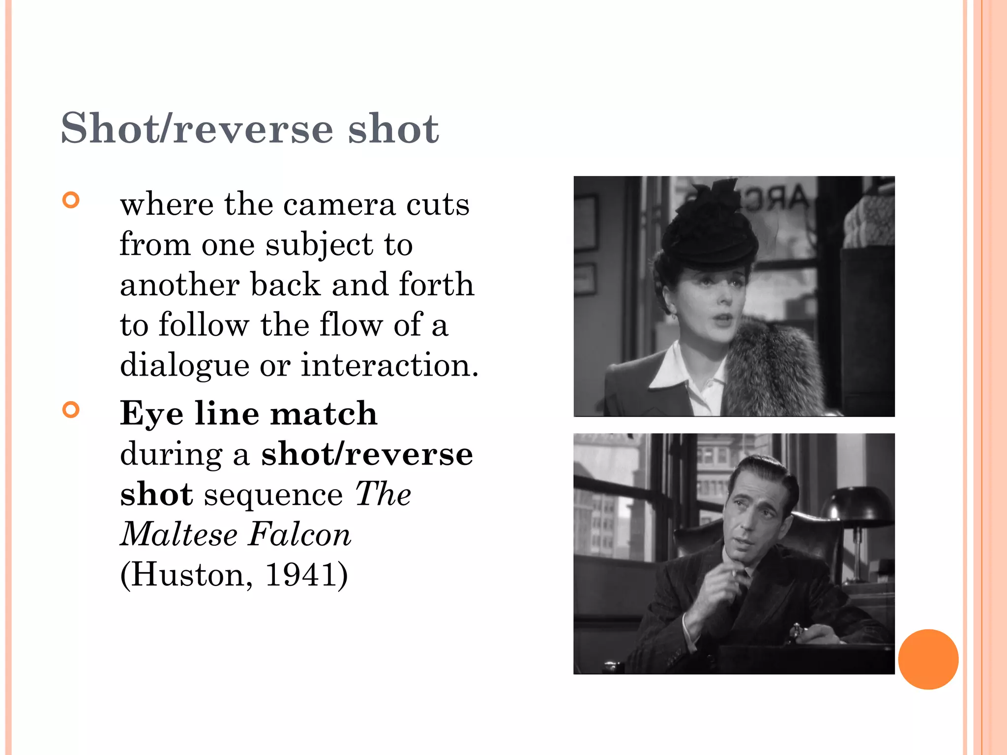 Shot/reverse shot 
 where the camera cuts 
from one subject to 
another back and forth 
to follow the flow of a 
dialogue or interaction. 
 Eye line match 
during a shot/reverse 
shot sequence The 
Maltese Falcon 
(Huston, 1941) 
 