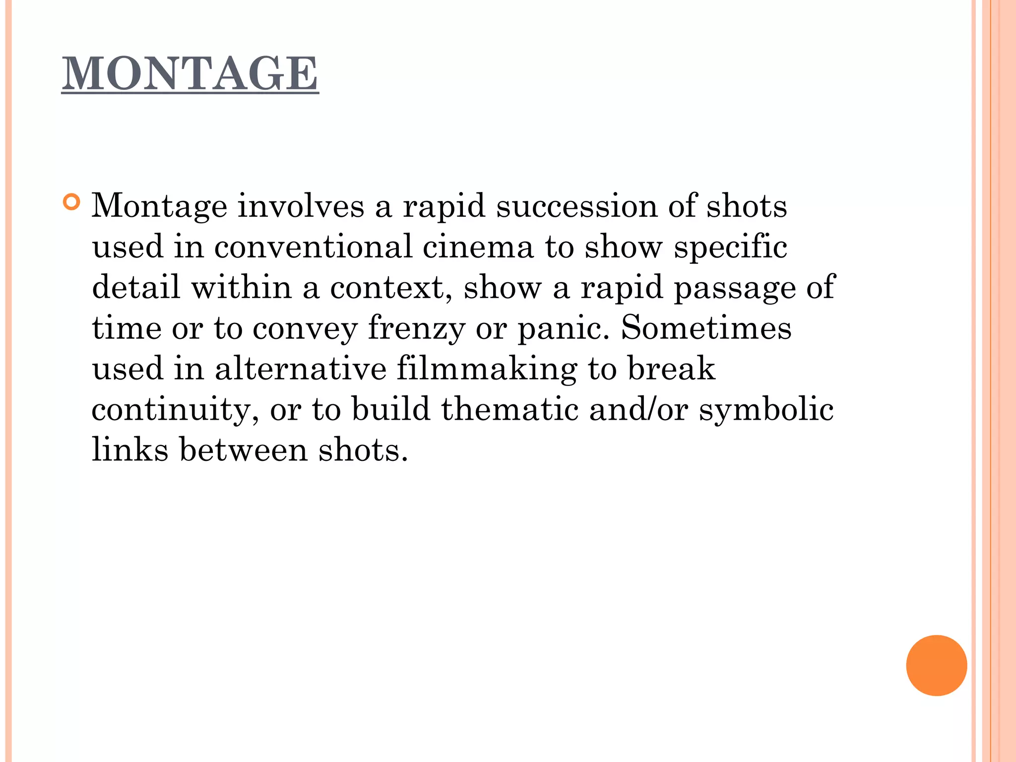 MONTAGE 
 Montage involves a rapid succession of shots 
used in conventional cinema to show specific 
detail within a context, show a rapid passage of 
time or to convey frenzy or panic. Sometimes 
used in alternative filmmaking to break 
continuity, or to build thematic and/or symbolic 
links between shots. 
 