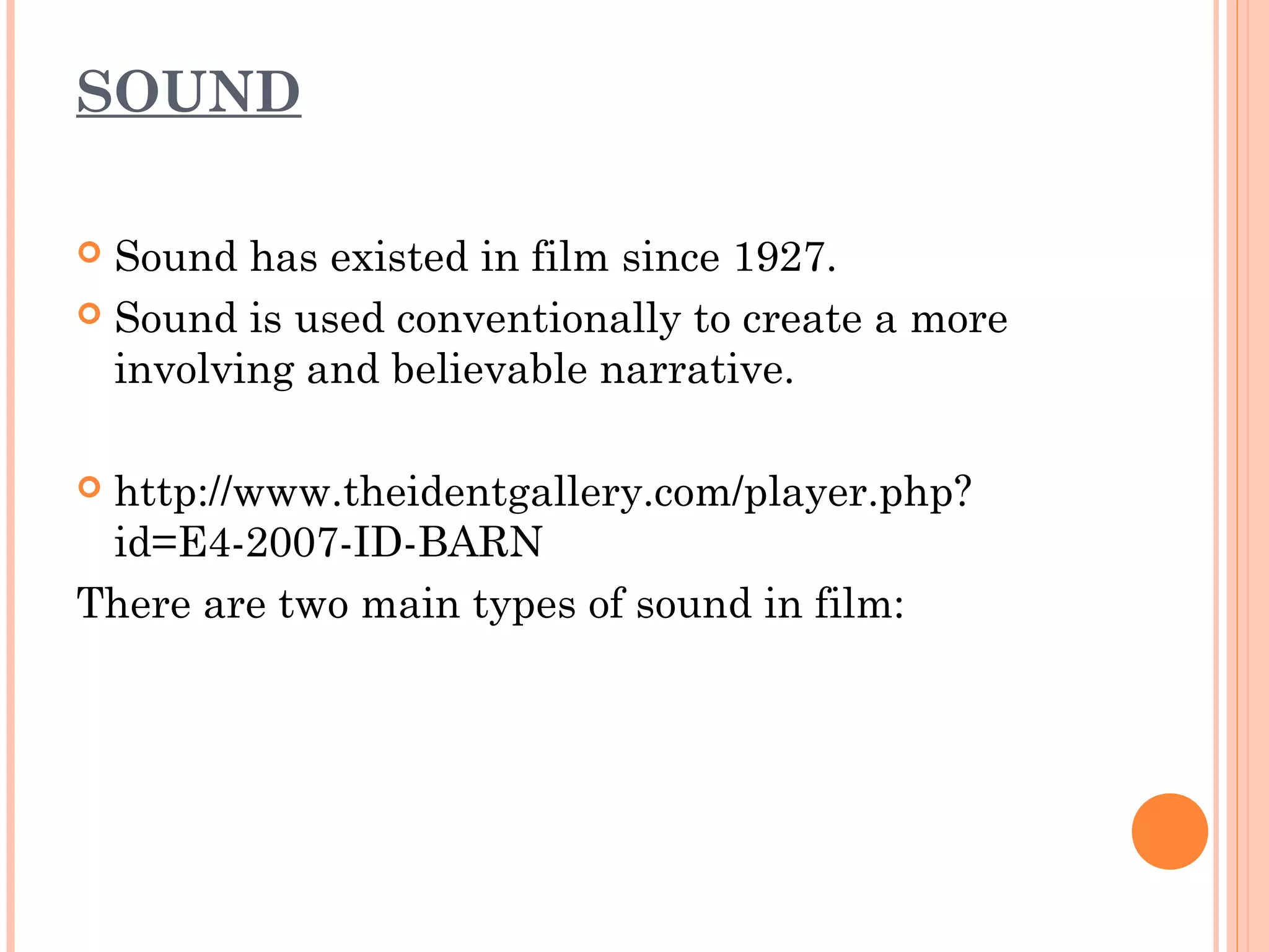SOUND 
 Sound has existed in film since 1927. 
 Sound is used conventionally to create a more 
involving and believable narrative. 
 http://www.theidentgallery.com/player.php? 
id=E4-2007-ID-BARN 
There are two main types of sound in film: 
 