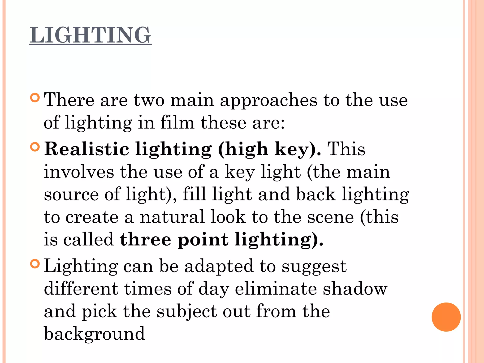 LIGHTING 
There are two main approaches to the use 
of lighting in film these are: 
Realistic lighting (high key). This 
involves the use of a key light (the main 
source of light), fill light and back lighting 
to create a natural look to the scene (this 
is called three point lighting). 
Lighting can be adapted to suggest 
different times of day eliminate shadow 
and pick the subject out from the 
background 
 