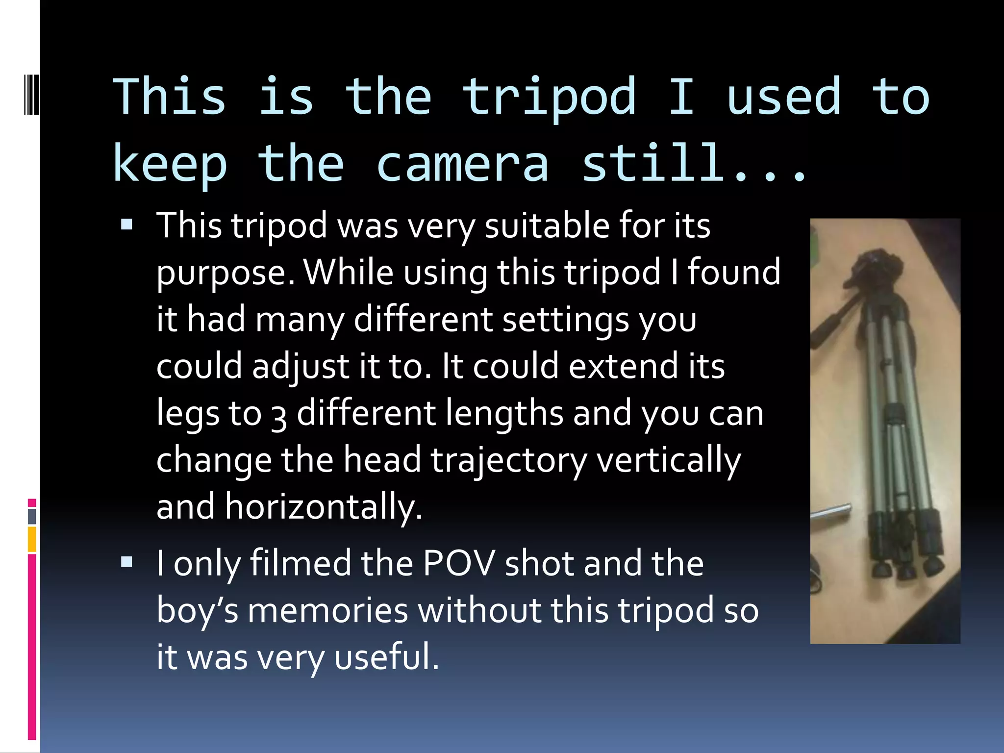 This is the tripod I used to keep the camera still...This tripod was very suitable for its purpose. While using this tripod I found it had many different settings you could adjust it to. It could extend its legs to 3 different lengths and you can change the head trajectory vertically and horizontally.I only filmed the POV shot and the boy’s memories without this tripod so it was very useful.