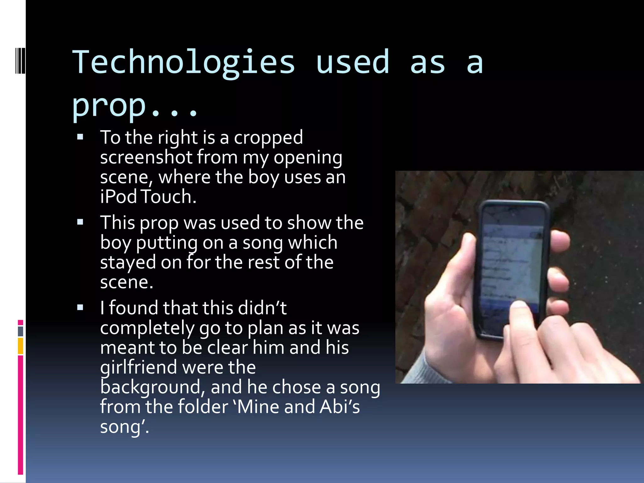 Technologies used as a prop...To the right is a cropped screenshot from my opening scene, where the boy uses an iPod Touch. This prop was used to show the boy putting on a song which stayed on for the rest of the scene.I found that this didn’t completely go to plan as it was meant to be clear him and his girlfriend were the background, and he chose a song from the folder ‘Mine and Abi’s song’.