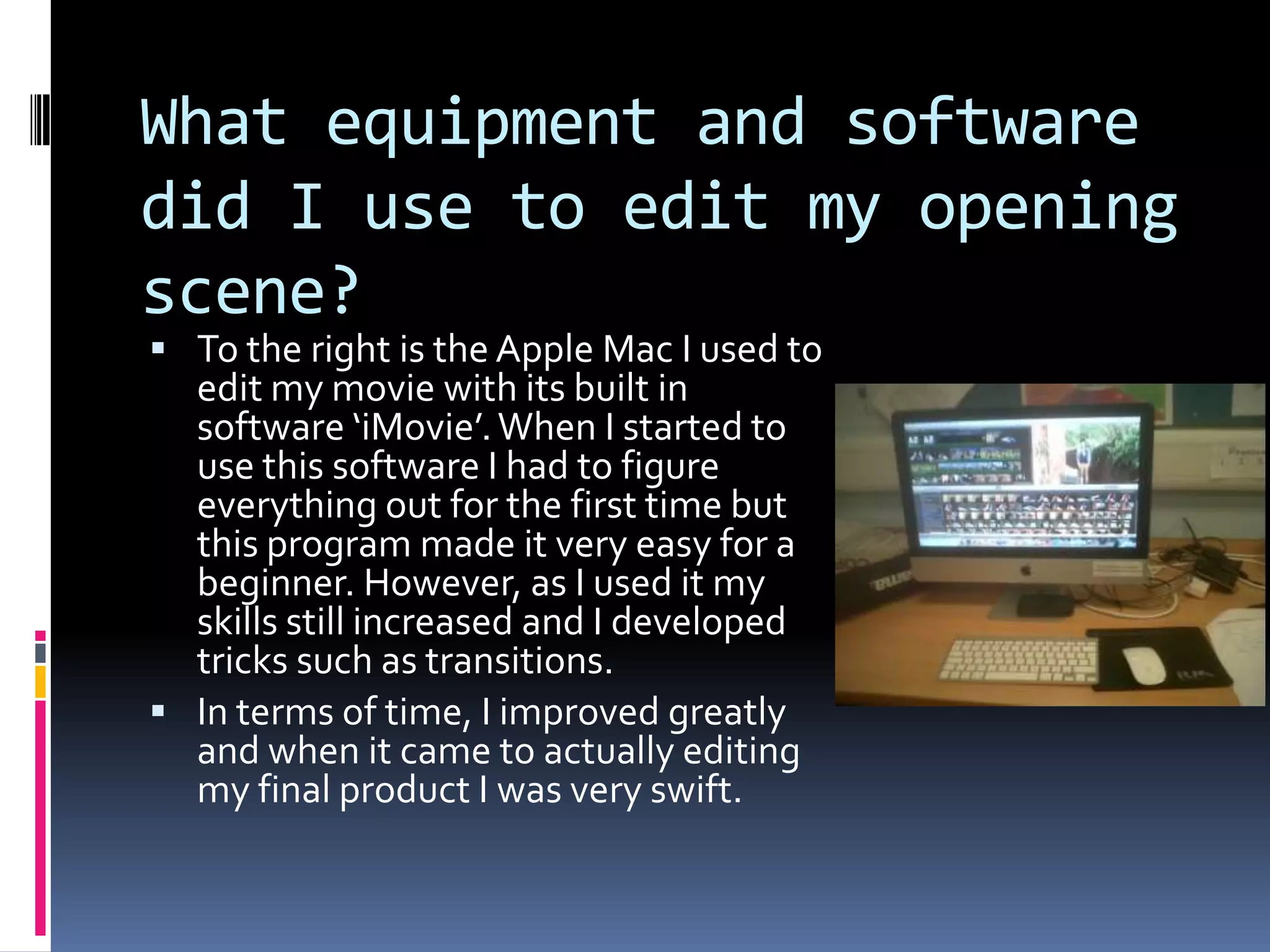 What equipment and software did I use to edit my opening scene?To the right is the Apple Mac I used to edit my movie with its built in software ‘iMovie’. When I started to use this software I had to figure everything out for the first time but this program made it very easy for a beginner. However, as I used it my skills still increased and I developed tricks such as transitions.In terms of time, I improved greatly and when it came to actually editing my final product I was very swift.