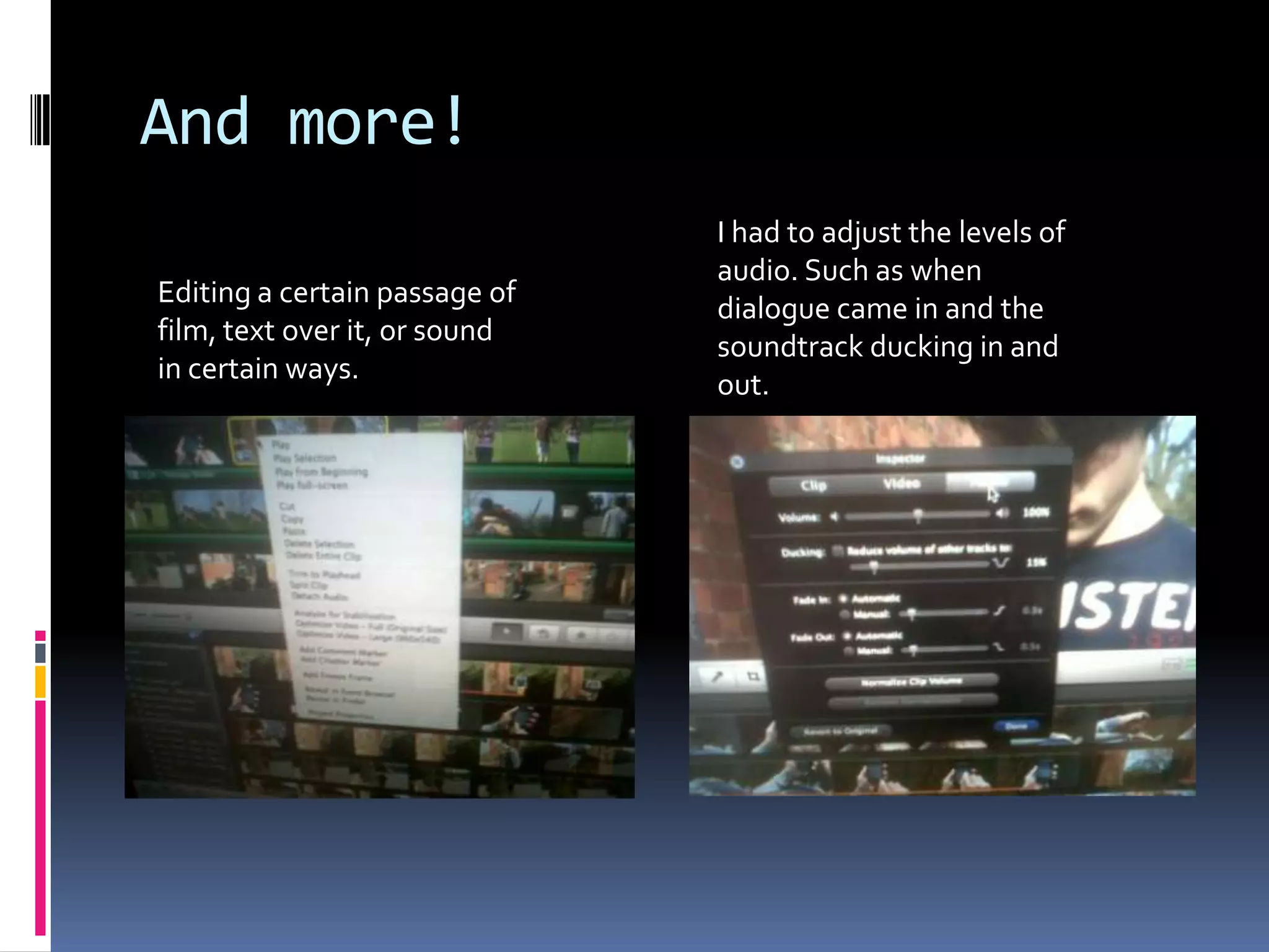 And more!I had to adjust the levels of audio. Such as when dialogue came in and the soundtrack ducking in and out.Editing a certain passage of film, text over it, or sound in certain ways.