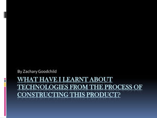 What have ilearnt about technologies from the process of constructing this product?  By Zachary Goodchild 