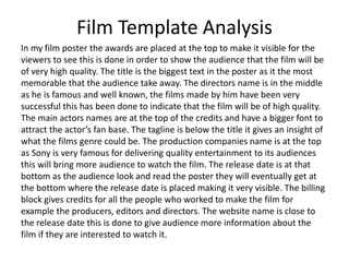 Film Template Analysis
In my film poster the awards are placed at the top to make it visible for the
viewers to see this is done in order to show the audience that the film will be
of very high quality. The title is the biggest text in the poster as it the most
memorable that the audience take away. The directors name is in the middle
as he is famous and well known, the films made by him have been very
successful this has been done to indicate that the film will be of high quality.
The main actors names are at the top of the credits and have a bigger font to
attract the actor’s fan base. The tagline is below the title it gives an insight of
what the films genre could be. The production companies name is at the top
as Sony is very famous for delivering quality entertainment to its audiences
this will bring more audience to watch the film. The release date is at that
bottom as the audience look and read the poster they will eventually get at
the bottom where the release date is placed making it very visible. The billing
block gives credits for all the people who worked to make the film for
example the producers, editors and directors. The website name is close to
the release date this is done to give audience more information about the
film if they are interested to watch it.
 