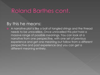 By this he means: 
 A narrative plot is like a ball of tangled strings and the thread 
needs to be unravelled. Once unravelled this plot hold a 
massive range of possible meanings. You can look at a 
narrative from one perspective, with one set of previous 
experience and get one meaning but follow from a different 
perspective and past experience and you can get a 
different meaning entirely. 
 